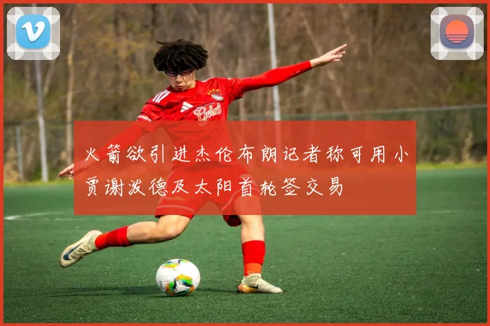火箭欲引进杰伦布朗记者称可用小贾谢泼德及太阳首轮签交易