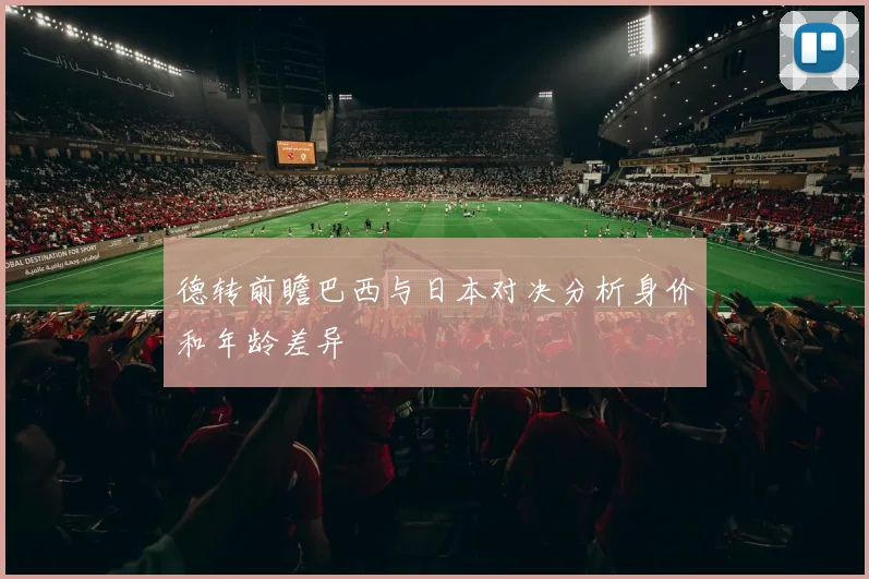 德转前瞻巴西与日本对决分析身价和年龄差异
