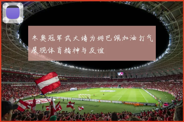 冬奥冠军武大靖为姆巴佩加油打气展现体育精神与友谊
