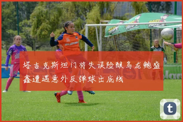 塔吉克斯坦门将失误险酿乌龙鲍盛鑫遭遇意外反弹球出底线