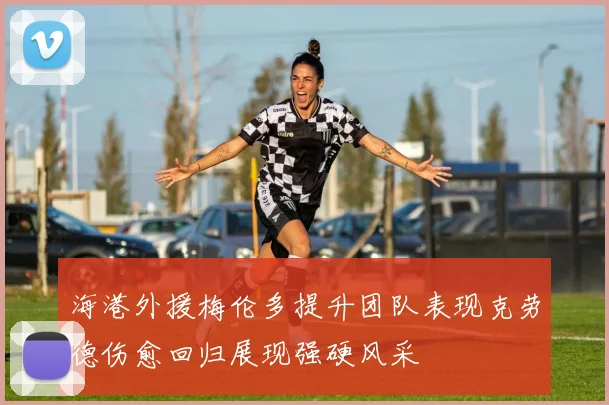 海港外援梅伦多提升团队表现克劳德伤愈回归展现强硬风采