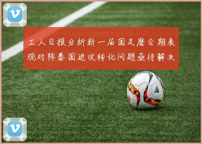 工人日报分析新一届国足磨合期表现对阵泰国进攻转化问题亟待解决