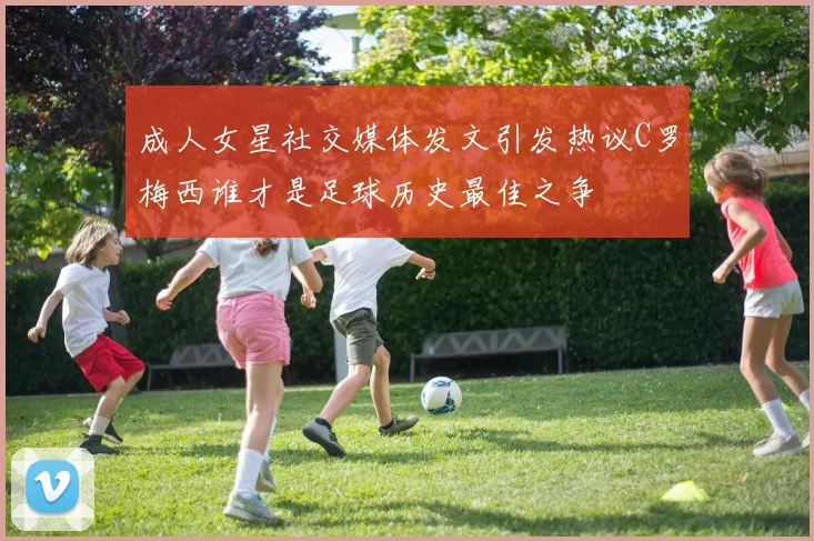 成人女星社交媒体发文引发热议C罗梅西谁才是足球历史最佳之争