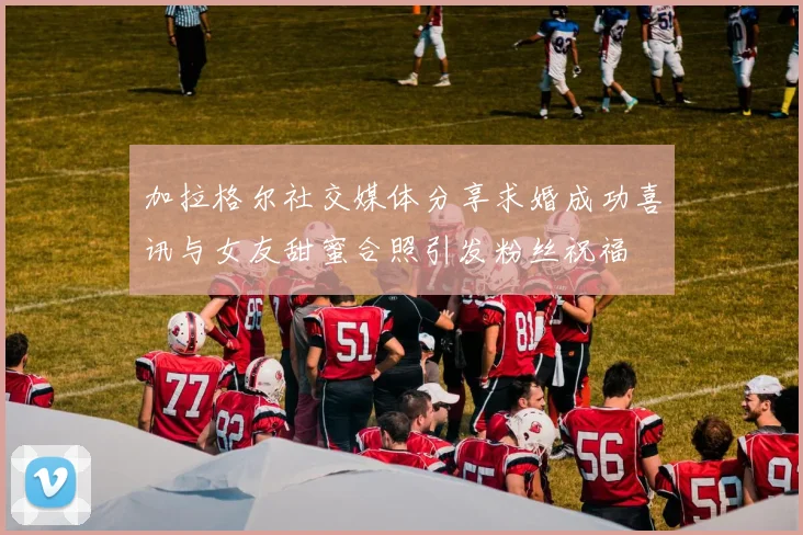 加拉格尔社交媒体分享求婚成功喜讯与女友甜蜜合照引发粉丝祝福
