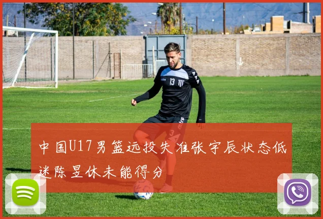 中国U17男篮远投失准张宇辰状态低迷陈昱休未能得分