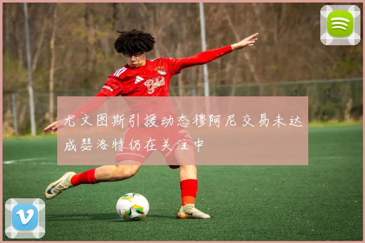 尤文图斯引援动态穆阿尼交易未达成瑟洛特仍在关注中